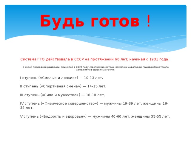 Будь готов ! Система ГТО действовала в СССР на протяжении 60 лет, начиная с 1931 года. В своей последней редакции, принятой в 1972 году советом министров, комплекс охватывал граждан Советского Союза пяти возрастных групп: I ступень («Смелые и ловкие») — 10-13 лет, II ступень («Спортивная смена») — 14-15 лет, III ступень («Сила и мужество») — 16-18 лет, IV ступень («Физическое совершенство») — мужчины 19-39 лет, женщины 19-34 лет, V ступень («Бодрость и здоровье») — мужчины 40-60 лет, женщины 35-55 лет. 