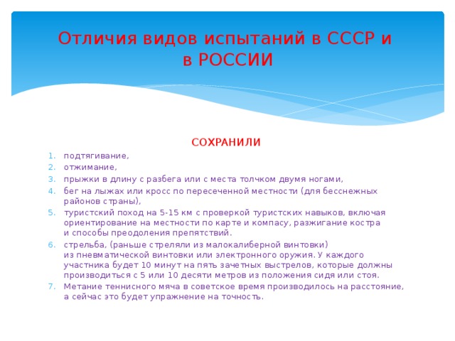 Отличия видов испытаний в СССР и  в РОССИИ СОХРАНИЛИ подтягивание, отжимание, прыжки в длину с разбега или с места толчком двумя ногами, бег на лыжах или кросс по пересеченной местности (для бесснежных районов страны), туристский поход на 5-15 км с проверкой туристских навыков, включая ориентирование на местности по карте и компасу, разжигание костра и способы преодоления препятствий. стрельба, (раньше стреляли из малокалиберной винтовки) из пневматической винтовки или электронного оружия. У каждого участника будет 10 минут на пять зачетных выстрелов, которые должны производиться с 5 или 10 десяти метров из положения сидя или стоя. Метание теннисного мяча в советское время производилось на расстояние, а сейчас это будет упражнение на точность. 