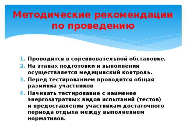 Методические рекомендации по проведению Проводится в соревновательной обстановке. На этапах подготовки и выполнения осуществляется медицинский контроль. Перед тестированием проводится общая разминка участников Начинать тестирование с наименее энергозатратных видов испытаний (тестов) и предоставлении участникам достаточного периода отдыха между выполнением нормативов. 