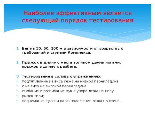 Наиболее эффективным является следующий порядок тестирования Бег на 30, 60, 100 м в зависимости от возрастных требований и ступени Комплекса.  Прыжок в длину с места толчком двумя ногами, прыжок в длину с разбега.  Тестирование в силовых упражнениях: подтягивание из виса лежа на низкой перекладине и из виса на высокой перекладине; сгибание и разгибание рук в упоре лежа на полу; рывок гири; поднимание туловища из положения лежа на спине. 