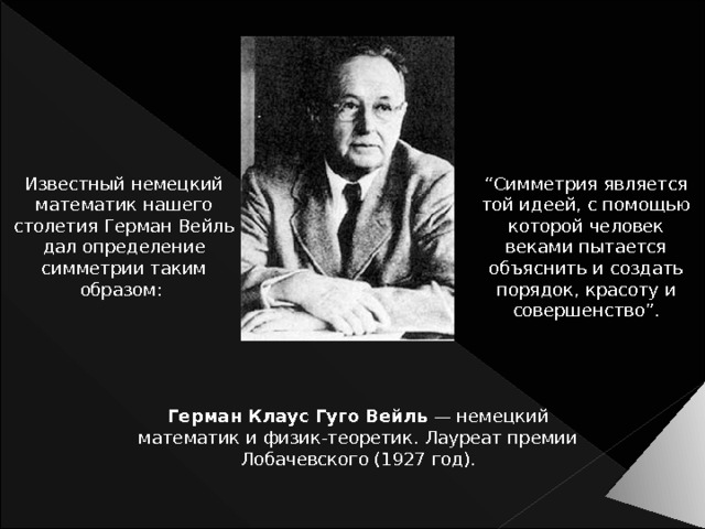 Известный немецкий математик нашего столетия Герман Вейль дал определение симметрии таким образом: “ Симметрия является той идеей, с помощью которой человек веками пытается объяснить и создать порядок, красоту и совершенство”. Герман Клаус Гуго Вейль — немецкий математик и физик-теоретик. Лауреат премии Лобачевского (1927 год). 