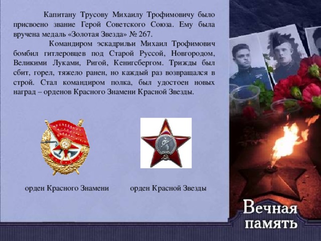  Капитану Трусову Михаилу Трофимовичу было присвоено звание Герой Советского Союза. Ему была вручена медаль «Золотая Звезда» № 267.  Командиром эскадрильи Михаил Трофимович бомбил гитлеровцев под Старой Руссой, Новгородом, Великими Луками, Ригой, Кенигсбергом. Трижды был сбит, горел, тяжело ранен, но каждый раз возвращался в строй. Стал командиром полка, был удостоен новых наград – орденов Красного Знамени Красной Звезды. орден Красного Знамени орден Красной Звезды 