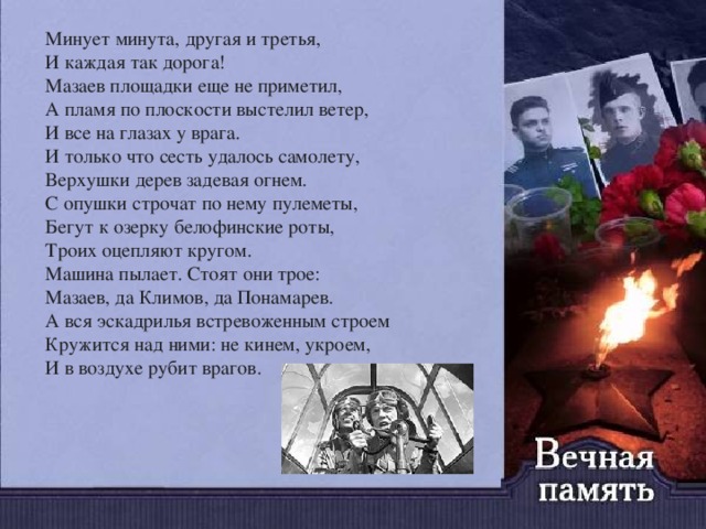 Минует минута, другая и третья,   И каждая так дорога!   Мазаев площадки еще не приметил,   А пламя по плоскости выстелил ветер,   И все на глазах у врага.   И только что сесть удалось самолету,   Верхушки дерев задевая огнем.   С опушки строчат по нему пулеметы,   Бегут к озерку белофинские роты,   Троих оцепляют кругом.   Машина пылает. Стоят они трое:   Мазаев, да Климов, да Понамарев.   А вся эскадрилья встревоженным строем   Кружится над ними: не кинем, укроем,   И в воздухе рубит врагов.    