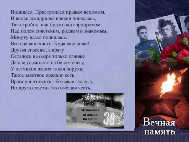 Поднялся. Пристроился правым ведомым,   И вновь эскадрилья вперед понеслась,   Так стройно, как будто над аэродромом,   Над полем советским, родным и знакомым,   Минуту назад поднялась.   Все сделано чисто. Куда еще чище!   Друзья спасены, а врагу   Осталось на озере только огнище   Да след самолета на белом снегу.   У летчиков наших такая порука,   Такое заветное правило есть:   Врага уничтожить - большая заслуга,   Но друга спасти - это высшая честь. Мгновения из жизни  на войне 