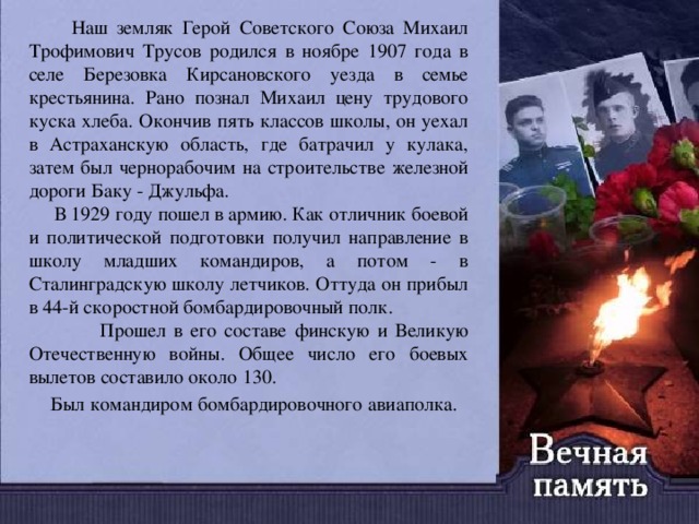  Наш земляк Герой Советского Союза Михаил Трофимович Трусов родился в ноябре 1907 года в селе Березовка Кирсановского уезда в семье крестьянина. Рано познал Михаил цену трудового куска хлеба. Окончив пять классов школы, он уехал в Астраханскую область, где батрачил у кулака, затем был чернорабочим на строительстве железной дороги Баку - Джульфа.  В 1929 году пошел в армию. Как отличник боевой и политической подготовки получил направление в школу младших командиров, а потом - в Сталинградскую школу летчиков. Оттуда он прибыл в 44-й скоростной бомбардировочный полк. Прошел в его составе финскую и Великую Отечественную войны. Общее число его боевых вылетов составило около 130.  Был командиром бомбардировочного авиаполка. 