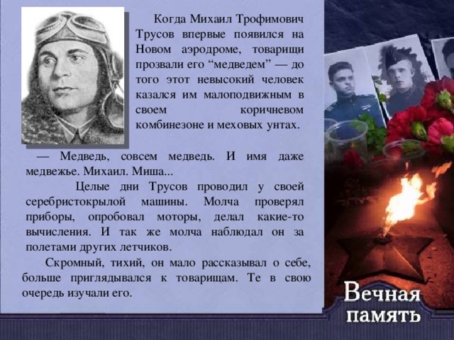  Когда Михаил Трофимович Трусов впервые появился на Новом аэродроме, товарищи прозвали его “медведем” — до того этот невысокий человек казался им малоподвижным в своем коричневом комбинезоне и меховых унтах.  — Медведь, совсем медведь. И имя даже медвежье. Михаил. Миша...  Целые дни Трусов проводил у своей серебристокрылой машины. Молча проверял приборы, опробовал моторы, делал какие-то вычисления. И так же молча наблюдал он за полетами других летчиков.  Скромный, тихий, он мало рассказывал о себе, больше приглядывался к товарищам. Те в свою очередь изучали его. 