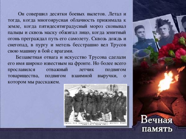  Он совершил десятки боевых вылетов. Летал и тогда, когда многоярусная облачность прижимала к земле, когда пятидесятиградусный мороз сковывал пальцы и сквозь маску обжигал лицо, когда зенитный огонь преграждал путь его самолету. Сквозь дождь и снегопад, в пургу и метель бесстрашно вел Трусов свою машину в бой с врагами.  Беззаветная отвага и искусство Трусова сделали его имя широко известным на фронте. Но более всего прославился отважный летчик подвигом товарищества, подвигом взаимной выручки, о котором мы расскажем. 