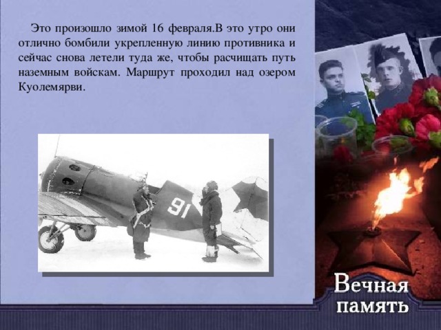  Это произошло зимой 16 февраля.В это утро они отлично бомбили укрепленную линию противника и сейчас снова летели туда же, чтобы расчищать путь наземным войскам. Маршрут проходил над озером Куолемярви. 