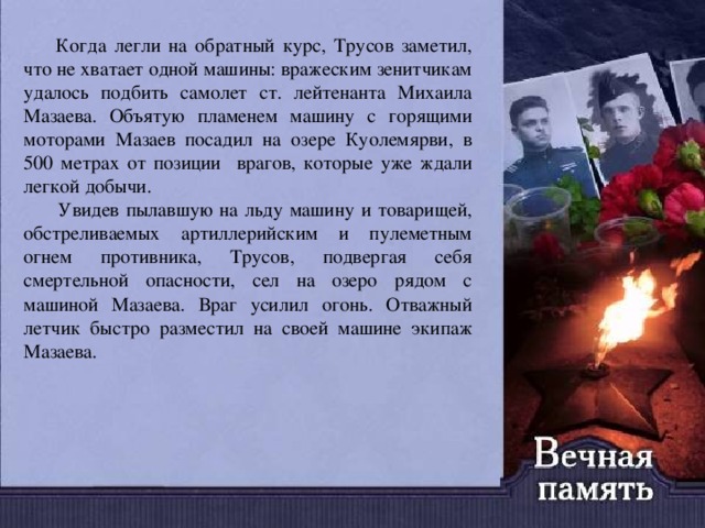  Когда легли на обратный курс, Трусов заметил, что не хватает одной машины: вражеским зенитчикам удалось подбить самолет ст. лейтенанта Михаила Мазаева. Объятую пламенем машину с горящими моторами Мазаев посадил на озере Куолемярви, в 500 метрах от позиции врагов, которые уже ждали легкой добычи.  Увидев пылавшую на льду машину и товарищей, обстреливаемых артиллерийским и пулеметным огнем противника, Трусов, подвергая себя смертельной опасности, сел на озеро рядом с машиной Мазаева. Враг усилил огонь. Отважный летчик быстро разместил на своей машине экипаж Мазаева. 