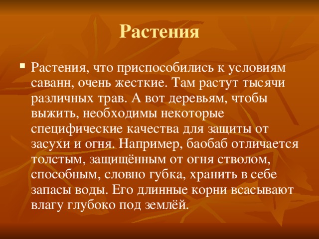Растения Растения, что приспособились к условиям саванн, очень жесткие. Там растут тысячи различных трав. А вот деревьям, чтобы выжить, необходимы некоторые специфические качества для защиты от засухи и огня. Например, баобаб отличается толстым, защищённым от огня стволом, способным, словно губка, хранить в себе запасы воды. Его длинные корни всасывают влагу глубоко под землёй. 
