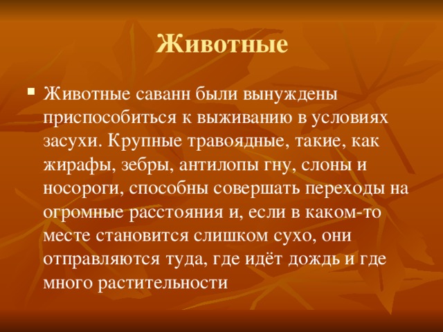 Животные Животные саванн были вынуждены приспособиться к выживанию в условиях засухи. Крупные травоядные, такие, как жирафы, зебры, антилопы гну, слоны и носороги, способны совершать переходы на огромные расстояния и, если в каком-то месте становится слишком сухо, они отправляются туда, где идёт дождь и где много растительности 