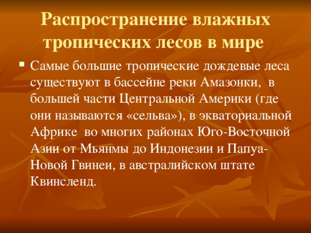 Распространение влажных тропических лесов в мире  Самые большие тропические дождевые леса существуют в бассейне реки Амазонки, в большей части Центральной Америки (где они называются «сельва»), в экваториальной Африке во многих районах Юго-Восточной Азии от Мьянмы до Индонезии и Папуа-Новой Гвинеи, в австралийском штате Квинсленд. 