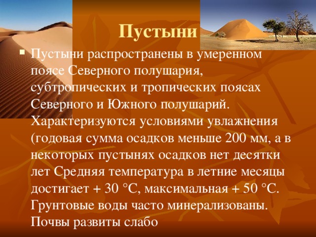 Пустыни Пустыни распространены в умеренном поясе Северного полушария, субтропических и тропических поясах Северного и Южного полушарий. Характеризуются условиями увлажнения (годовая сумма осадков меньше 200 мм, а в некоторых пустынях осадков нет десятки лет Средняя температура в летние месяцы достигает + 30 °C, максимальная + 50 °C. Грунтовые воды часто минерализованы. Почвы развиты слабо 