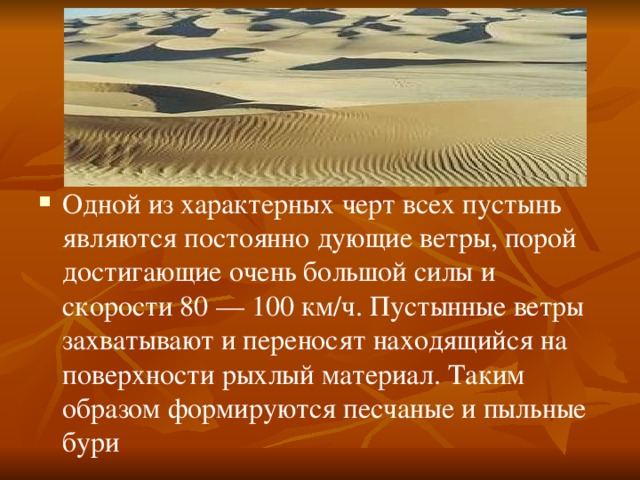 Одной из характерных черт всех пустынь являются постоянно дующие ветры, порой достигающие очень большой силы и скорости 80 — 100 км/ч. Пустынные ветры захватывают и переносят находящийся на поверхности рыхлый материал. Таким образом формируются песчаные и пыльные бури 