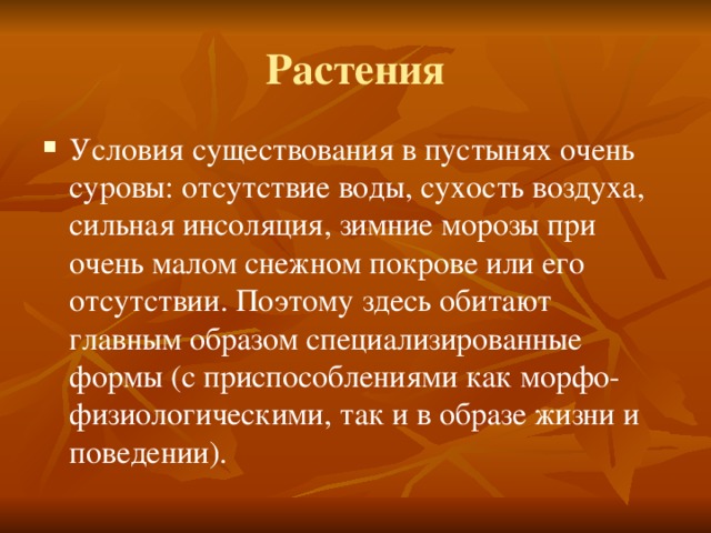 Растения Условия существования в пустынях очень суровы: отсутствие воды, сухость воздуха, сильная инсоляция, зимние морозы при очень малом снежном покрове или его отсутствии. Поэтому здесь обитают главным образом специализированные формы (с приспособлениями как морфо-физиологическими, так и в образе жизни и поведении). 