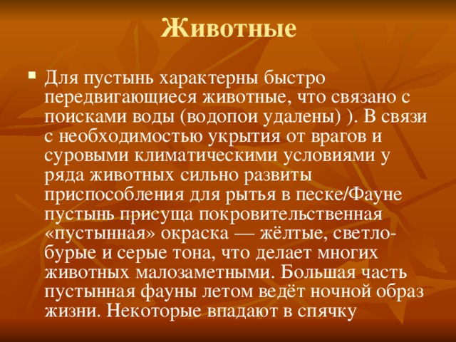 Животные   Для пустынь характерны быстро передвигающиеся животные, что связано с поисками воды (водопои удалены) ). В связи с необходимостью укрытия от врагов и суровыми климатическими условиями у ряда животных сильно развиты приспособления для рытья в песке/Фауне пустынь присуща покровительственная «пустынная» окраска — жёлтые, светло-бурые и серые тона, что делает многих животных малозаметными. Большая часть пустынная фауны летом ведёт ночной образ жизни. Некоторые впадают в спячку 