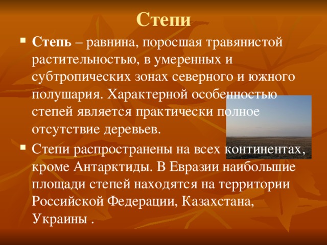 Степи Степь – равнина, поросшая травянистой растительностью, в умеренных и субтропических зонах северного и южного полушария. Характерной особенностью степей является практически полное отсутствие деревьев. Степи распространены на всех континентах, кроме Антарктиды. В Евразии наибольшие площади степей находятся на территории Российской Федерации, Казахстана, Украины . 