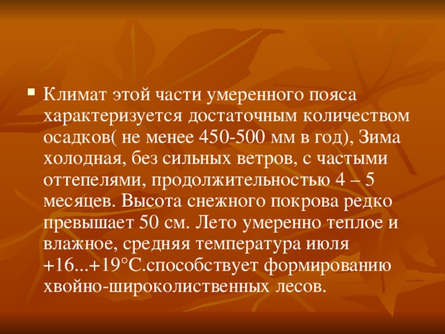Климат этой части умеренного пояса характеризуется достаточным количеством осадков( не менее 450-500 мм в год), Зима холодная, без сильных ветров, с частыми оттепелями, продолжительностью 4 – 5 месяцев. Высота снежного покрова редко превышает 50 см. Лето умеренно теплое и влажное, средняя температура июля +16...+19°С.способствует формированию хвойно-широколиственных лесов. 
