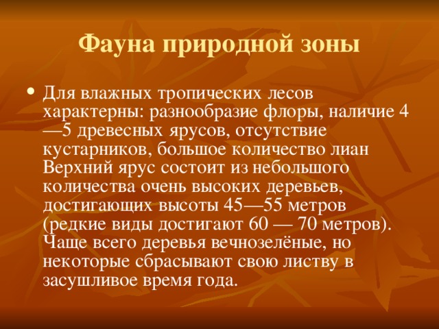 Фауна природной зоны Для влажных тропических  лесов характерны: разнообразие флоры, наличие 4—5 древесных ярусов, отсутствие кустарников, большое количество лиан Верхний ярус состоит из небольшого количества очень высоких деревьев, достигающих высоты 45—55 метров (редкие виды достигают 60 — 70 метров). Чаще всего деревья вечнозелёные, но некоторые сбрасывают свою листву в засушливое время года.  