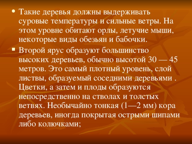 Такие деревья должны выдерживать суровые температуры и сильные ветры. На этом уровне обитают орлы, летучие мыши, некоторые виды обезьян и бабочки. Второй ярус образуют большинство высоких деревьев, обычно высотой 30 — 45 метров. Это самый плотный уровень, слой листвы, образуемый соседними деревьями . Цветки, а затем и плоды образуются непосредственно на стволах и толстых ветвях. Необычайно тонкая (1—2 мм) кора деревьев, иногда покрытая острыми шипами либо колючками; 