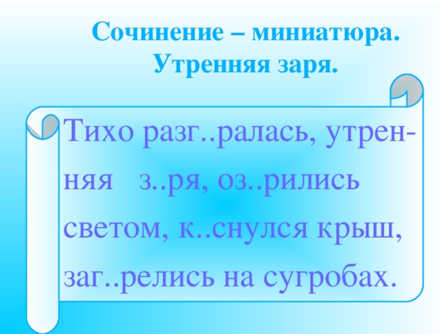Сочинение – миниатюра.  Утренняя заря. Тихо разг..ралась, утрен- няя з..ря, оз..рились светом, к..снулся крыш, заг..релись на сугробах. 