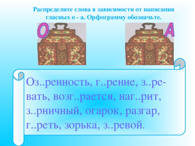 Распределите слова в зависимости от написания гласных о - а. Орфограмму обозначьте.      Оз..ренность, г..рение, з..ре- вать, возг..рается, наг..рит, з..рничный, огарок, разгар, г..реть, зорька, з..ревой. 