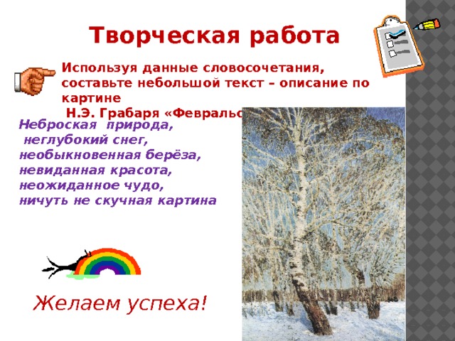 Творческая работа Используя данные словосочетания, составьте небольшой текст – описание по картине  Н.Э. Грабаря «Февральская лазурь» Неброская природа,  неглубокий снег, необыкновенная берёза, невиданная красота, неожиданное чудо, ничуть не скучная картина Желаем успеха! 