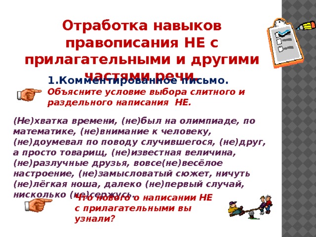 Отработка навыков правописания НЕ с прилагательными и другими частями речи. 1.Комментированное письмо. Объясните условие выбора слитного и раздельного написания НЕ. (Не)хватка времени, (не)был на олимпиаде, по математике, (не)внимание к человеку, (не)доумевал по поводу случившегося, (не)друг, а просто товарищ, (не)известная величина, (не)разлучные друзья, вовсе(не)весёлое настроение, (не)замысловатый сюжет, ничуть (не)лёгкая ноша, далеко (не)первый случай, нисколько (не)сержусь. Что нового о написании НЕ с прилагательными вы узнали? 