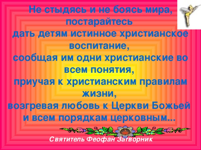 Не стыдясь и не боясь мира, постарайтесь  дать детям истинное христианское воспитание,  сообщая им одни христианские во всем понятия,  приучая к христианским правилам жизни,  возгревая любовь к Церкви Божьей  и всем порядкам церковным...   Святитель Феофан Затворник