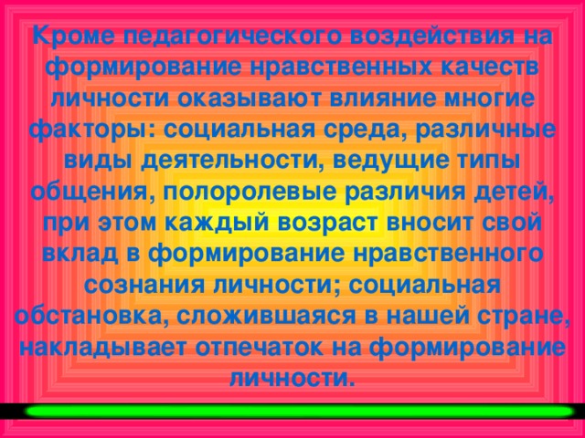 Кроме педагогического воздействия на формирование нравственных качеств личности оказывают влияние многие факторы: социальная среда, различные виды деятельности, ведущие типы общения, полоролевые различия детей, при этом каждый возраст вносит свой вклад в формирование нравственного сознания личности; социальная обстановка, сложившаяся в нашей стране, накладывает отпечаток на формирование личности.