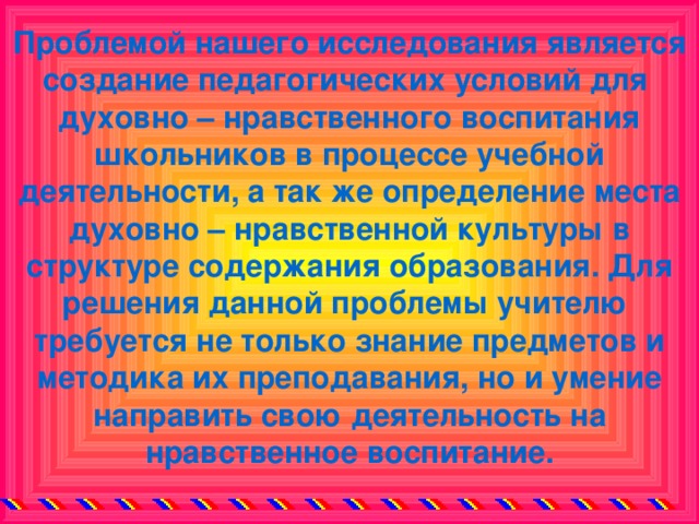 Проблемой нашего исследования является создание педагогических условий для духовно – нравственного воспитания школьников в процессе учебной деятельности, а так же определение места духовно – нравственной культуры в структуре содержания образования. Для решения данной проблемы учителю требуется не только знание предметов и методика их преподавания, но и умение направить свою деятельность на нравственное воспитание.