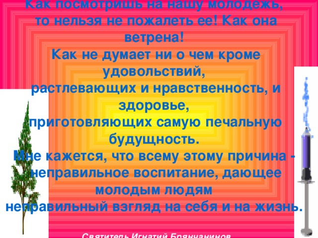 Как посмотришь на нашу молодежь,  то нельзя не пожалеть ее! Как она ветрена!  Как не думает ни о чем кроме удовольствий,  растлевающих и нравственность, и здоровье,  приготовляющих самую печальную будущность.  Мне кажется, что всему этому причина -  неправильное воспитание, дающее молодым людям  неправильный взгляд на себя и на жизнь.   Святитель Игнатий Брянчанинов