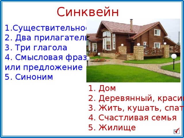 Синквейн Существительное   Два прилагательных  Три глагола  Смысловая фраза или предложение 5. Синоним  Дом   Деревянный, красивый  Жить, кушать, спать  Счастливая семья 5. Жилище 