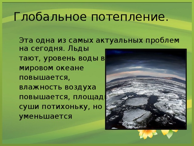Глобальное потепление.  Эта одна из самых актуальных проблем на сегодня. Льды  тают, уровень воды в  мировом океане  повышается,  влажность воздуха  повышается, площадь  суши потихоньку, но  уменьшается
