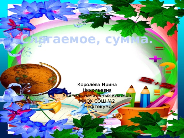 Слагаемое, сумма. Королёва Ирина Николаевна Учитель начальных классов МКОУ СОШ №2 г.Нефтекумск 