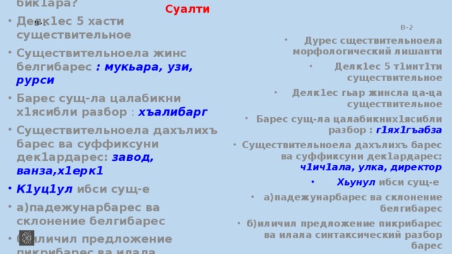 Суалти В-1  В-2 Существительное или селис бик1ара? Делк1ес 5 хасти существительное Существительноела жинс белгибарес : мукьара, узи, рурси Барес сущ-ла цалабикни х1ясибли разбор : хъалибарг Существительноела дахълихъ барес ва суффиксуни дек1ардарес: завод, ванза,х1ерк1 К1уц1ул ибси сущ-е а)падежунарбарес ва склонение белгибарес б)иличил предложение пикрибарес ва илала синтаксический разбор барес   Дурес сществительноела морфологический лишанти Делк1ес 5 т1инт1ти существительное Делк1ес гьар жинсла ца-ца существительное Барес сущ-ла цалабикних1ясибли разбор : г1ях1гъабза Существительноела дахълихъ барес ва суффиксуни дек1ардарес: ч1ич1ала, улка, директор Хьунул ибси сущ-е а)падежунарбарес ва склонение белгибарес б)иличил предложение пикрибарес ва илала синтаксический разбор барес 