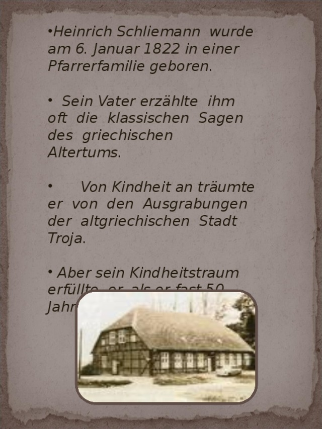 Heinrich Schliemann wurde am 6. Januar 1822 in einer Pfarrerfamilie geboren.   Sein Vater erzählte ihm oft die klassischen Sagen des griechischen Altertums.   Von Kindheit an träumte er von den Ausgrabungen der altgriechischen Stadt Troja.   Aber sein Kindheitstraum erfüllte er, als er fast 50 Jahre alt wurde.  