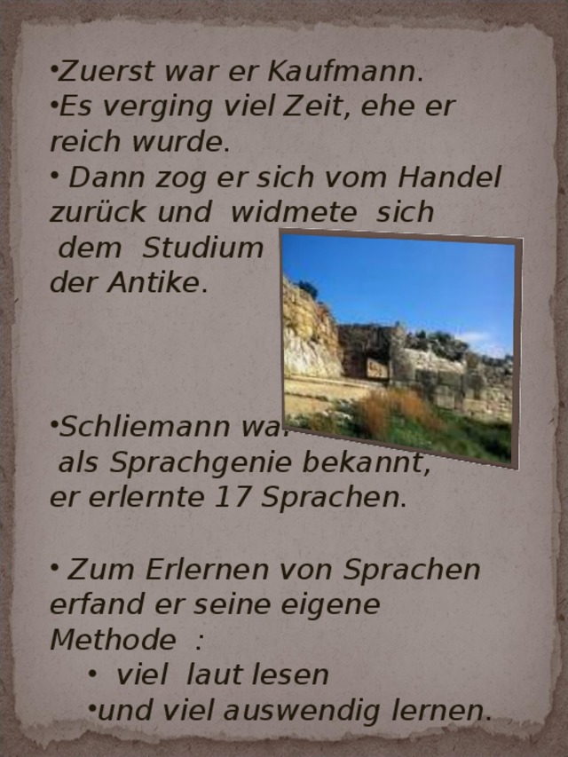 Zuerst war er Kaufmann. Es verging viel Zeit, ehe er reich wurde.  Dann zog er sich vom Handel zurück und widmete sich  dem Studium der Antike.    Schliemann war  als Sprachgenie bekannt, er erlernte 17 Sprachen.   Zum Erlernen von Sprachen erfand er seine eigene Methode :  viel laut lesen und viel auswendig lernen.  viel laut lesen und viel auswendig lernen.  