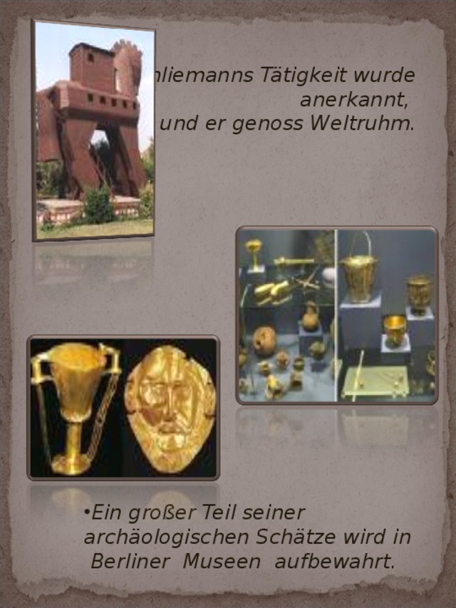   Schliemanns Tätigkeit wurde anerkannt,  Schliemanns Tätigkeit wurde anerkannt, Schliemanns Tätigkeit wurde anerkannt, und er genoss Weltruhm. und er genoss Weltruhm. und er genoss Weltruhm. Ein großer Teil seiner archäologischen Schätze wird in Berliner Museen  aufbewahrt. Ein großer Teil seiner archäologischen Schätze wird in Berliner Museen  aufbewahrt.  