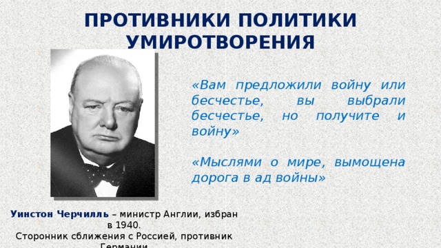 ПРОТИВНИКИ ПОЛИТИКИ УМИРОТВОРЕНИЯ «Вам предложили войну или бесчестье, вы выбрали бесчестье, но получите и войну» «Мыслями о мире, вымощена дорога в ад войны» Уинстон Черчилль – министр Англии, избран в 1940. Сторонник сближения с Россией, противник Германии 