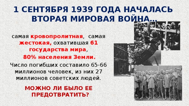 1 СЕНТЯБРЯ 1939 ГОДА НАЧАЛАСЬ ВТОРАЯ МИРОВАЯ ВОЙНА… самая кровопролитная , самая жестокая, охватившая 61 государства мира ,  80% населения Земли. Число погибших составило 65-66 миллионов человек, из них 27 миллионов советских людей. МОЖНО ЛИ БЫЛО ЕЕ ПРЕДОТВРАТИТЬ? 