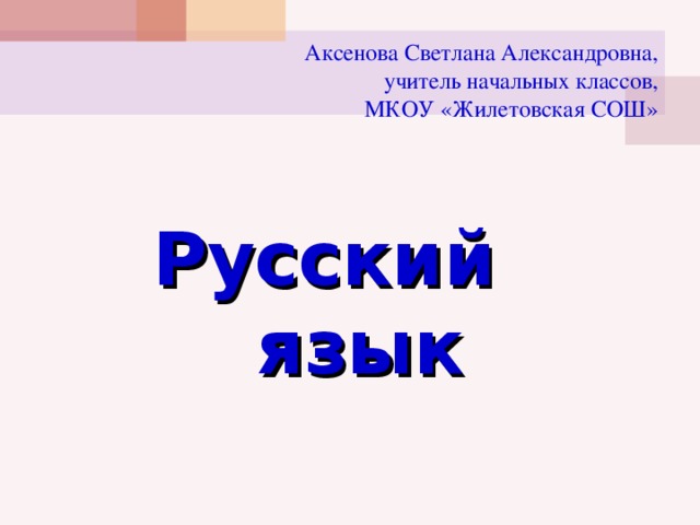 Аксенова Светлана Александровна,  учитель начальных классов,  МКОУ «Жилетовская СОШ»   Русский язык 