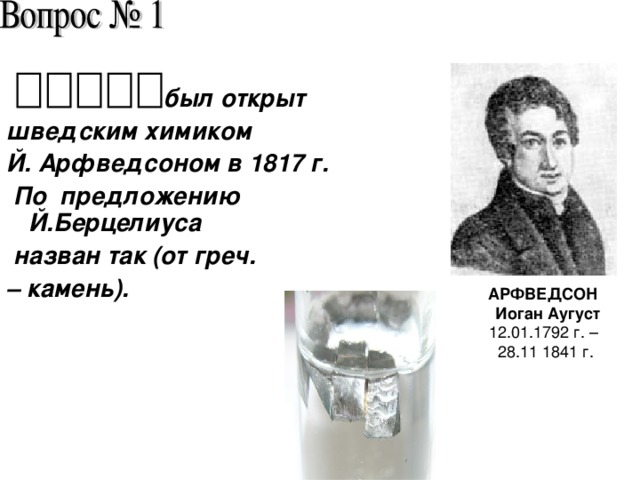 был открыт шведским химиком Й. Арфведсоном в 1817 г.  По предложению Й.Берцелиуса  назван так (от греч. – камень). АРФВЕДСОН  Иоган Аугуст 12.01.1792 г. – 28.11 1841 г.