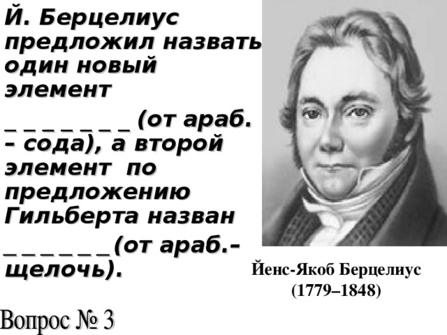 Й. Берцелиус предложил назвать один новый элемент _ _ _ _ _ _ _ (от араб. – сода), а второй элемент по предложению Гильберта назван _ _ _ _ _ _  (от араб.– щелочь).  Йенс-Якоб Берцелиус (1779–1848)