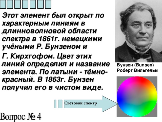 Этот элемент был открыт по характерным линиям в длинноволновой области спектра в 1861г. немецкими учёными Р. Бунзеном и Г. Кирхгофом. Цвет этих линий определил и название элемента. По латыни - тёмно-красный. В 1863г. Бунзен получил его в чистом виде.  Бунзен (Bunsen) Роберт Вильгельм   Световой спектр