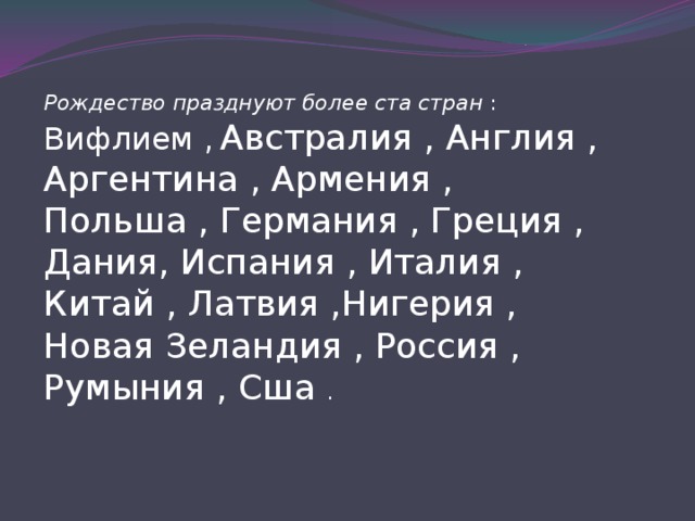Рождество празднуют более ста стран : Вифлием ,  Австралия , Англия , Аргентина , Армения , Польша , Германия , Греция , Дания, Испания , Италия , Китай , Латвия ,Нигерия , Новая Зеландия , Россия , Румыния , Сша . 