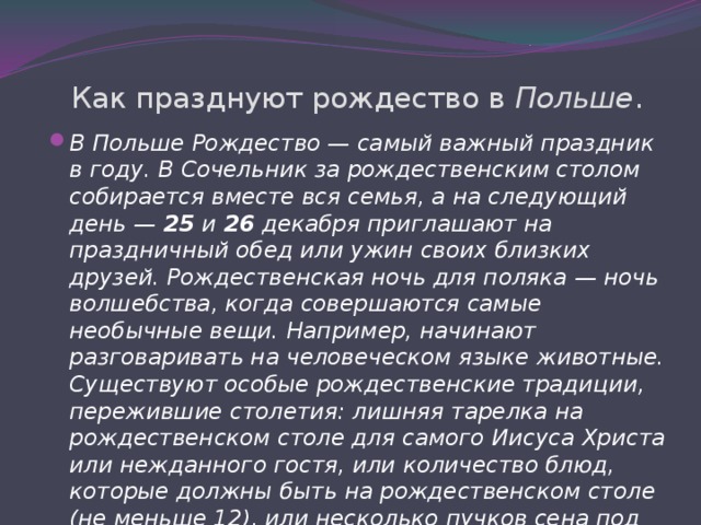 Как празднуют рождество в Польше . В Польше Рождество — самый важный праздник в году. В Сочельник за рождественским столом собирается вместе вся семья, а на следующий день — 25 и 26 декабря приглашают на праздничный обед или ужин своих близких друзей. Рождественская ночь для поляка — ночь волшебства, когда совершаются самые необычные вещи. Например, начинают разговаривать на человеческом языке животные. Существуют особые рождественские традиции, пережившие столетия: лишняя тарелка на рождественском столе для самого Иисуса Христа или нежданного гостя, или количество блюд, которые должны быть на рождественском столе (не меньше 12), или несколько пучков сена под рождественским столом (в память о Вифлеемской пещере). 