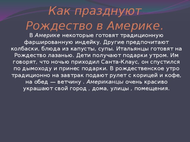 Как празднуют Рождество в Америке . В Америке некоторые готовят традиционную фаршированную индейку. Другие предпочитают колбаски, блюда из капусты, супы. Итальянцы готовят на Рождество лазанью. Дети получают подарки утром. Им говорят, что ночью приходил Санта-Клаус, он спустился по дымоходу и принес подарки. В рождественское утро традиционно на завтрак подают рулет с корицей и кофе, на обед — ветчину . Американцы очень красиво украшают свой город , дома, улицы , помещения. 