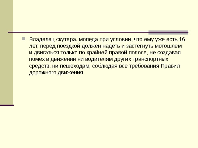 Владелец скутера, мопеда при условии, что ему уже есть 16 лет, перед поездкой должен надеть и застегнуть мотошлем и двигаться только по крайней правой полосе, не создавая помех в движении ни водителям других транспортных средств, ни пешеходам, соблюдая все требования Правил дорожного движения. 