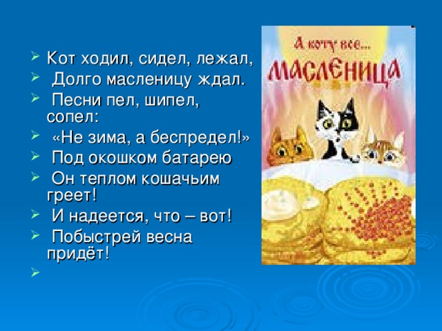 Кот ходил, сидел, лежал,  Долго масленицу ждал.  Песни пел, шипел, сопел:  «Не зима, а беспредел!»  Под окошком батарею  Он теплом кошачьим греет!  И надеется, что – вот!  Побыстрей весна придёт! 